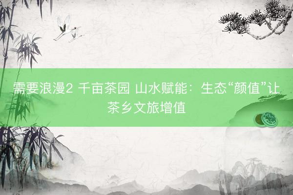 需要浪漫2 千亩茶园 山水赋能:生态“颜值”让茶乡文旅增值