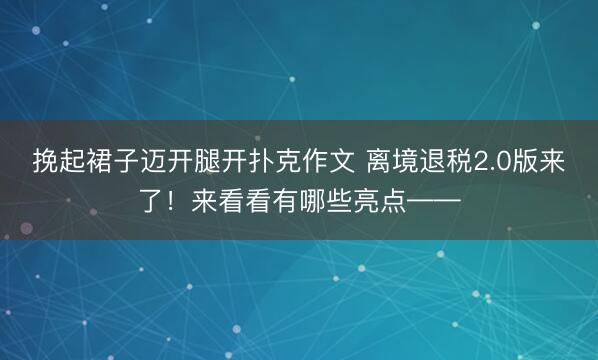 挽起裙子迈开腿开扑克作文 离境退税2.0版来了！来看看有哪些亮点——