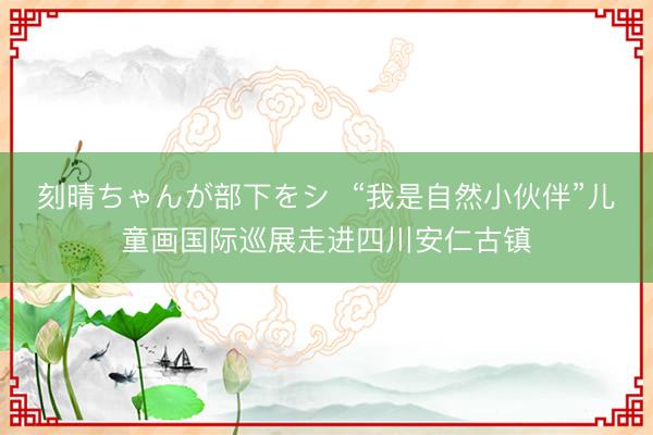 刻晴ちゃんが部下をシ  “我是自然小伙伴”儿童画国际巡展走进四川安仁古镇