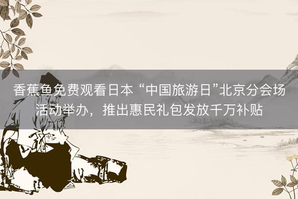 香蕉鱼免费观看日本 “中国旅游日”北京分会场活动举办，推出惠民礼包发放千万补贴