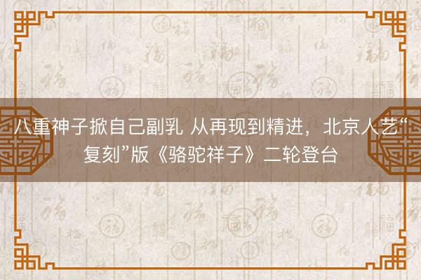 八重神子掀自己副乳 从再现到精进，北京人艺“复刻”版《骆驼祥子》二轮登台