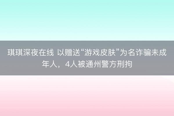 琪琪深夜在线 以赠送“游戏皮肤”为名诈骗未成年人,4人被通州警方刑拘