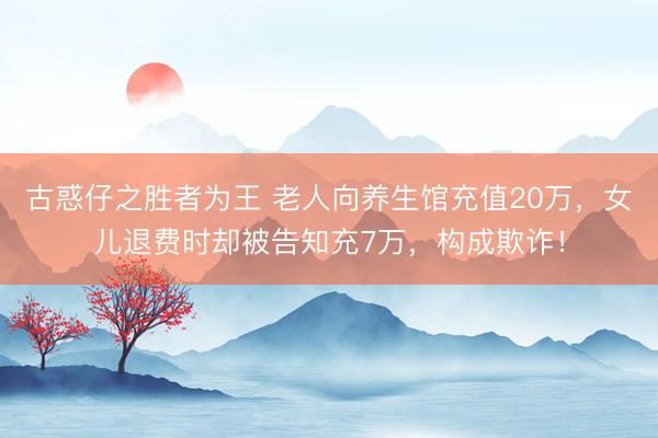 古惑仔之胜者为王 老人向养生馆充值20万，女儿退费时却被告知充7万，构成欺诈！