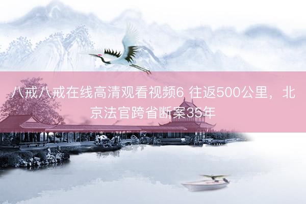 八戒八戒在线高清观看视频6 往返500公里，北京法官跨省断案35年