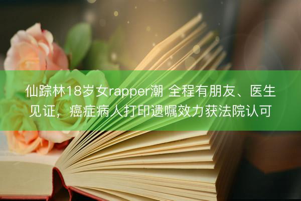 仙踪林18岁女rapper潮 全程有朋友、医生见证，癌症病人打印遗嘱效力获法院认可