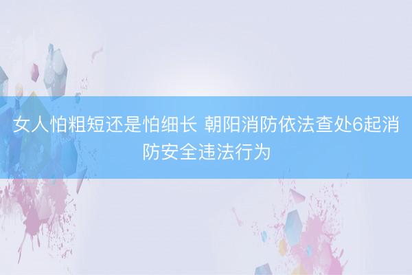 女人怕粗短还是怕细长 朝阳消防依法查处6起消防安全违法行为