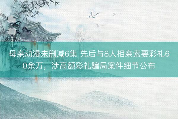 母亲动漫未删减6集 先后与8人相亲索要彩礼60余万，涉高额彩礼骗局案件细节公布