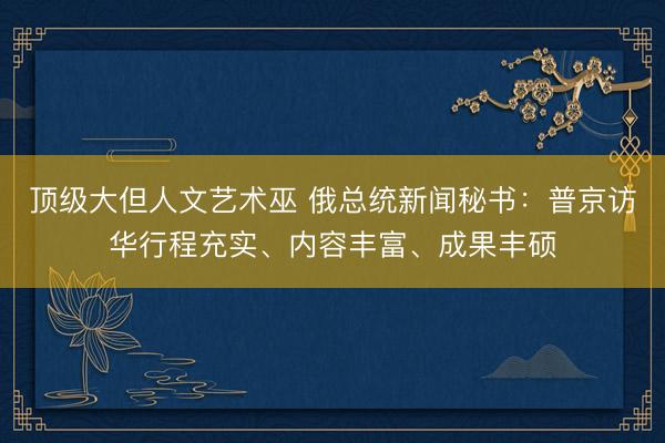 顶级大但人文艺术巫 俄总统新闻秘书：普京访华行程充实、内容丰富、成果丰硕