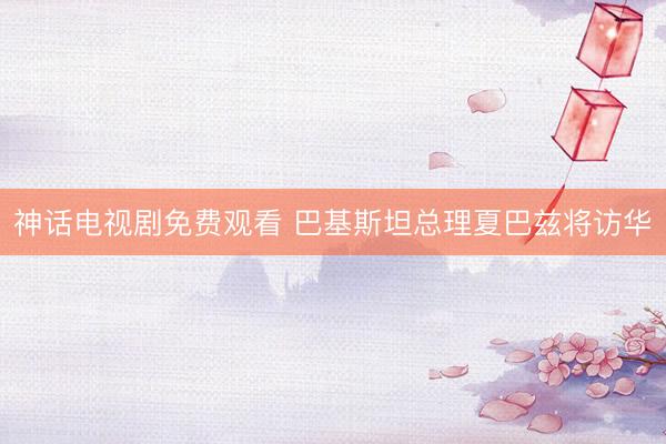 神话电视剧免费观看 巴基斯坦总理夏巴兹将访华