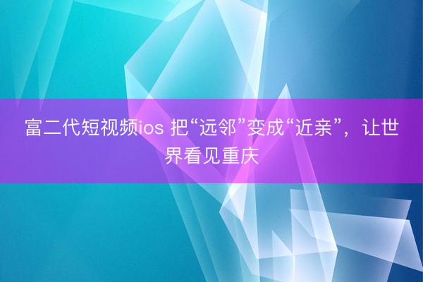 富二代短视频ios 把“远邻”变成“近亲”，让世界看见重庆