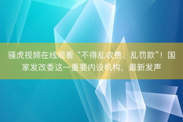 骚虎视频在线观看 “不得乱收费、乱罚款”！国家发改委这一重要内设机构，最新发声