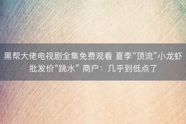 黑帮大佬电视剧全集免费观看 夏季“顶流”小龙虾批发价“跳水” 商户：几乎到低点了