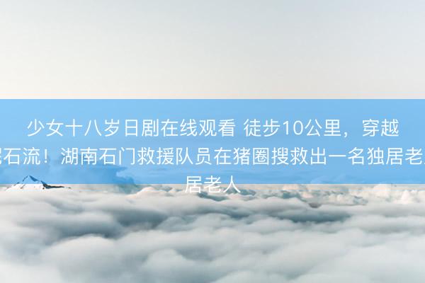 少女十八岁日剧在线观看 徒步10公里，穿越泥石流！湖南石门救援队员在猪圈搜救出一名独居老人