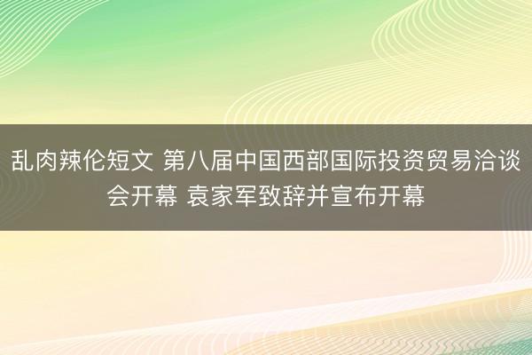 乱肉辣伦短文 第八届中国西部国际投资贸易洽谈会开幕 袁家军致辞并宣布开幕