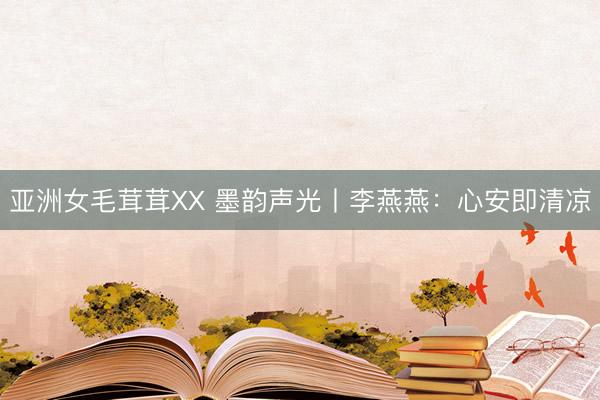 亚洲女毛茸茸XX 墨韵声光丨李燕燕：心安即清凉