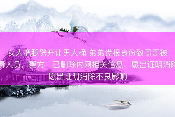 女人把腿劈开让男人桶 弟弟谎报身份致哥哥被登记为吸毒人员，警方：已删除内网相关信息，愿出证明消除不良影响
