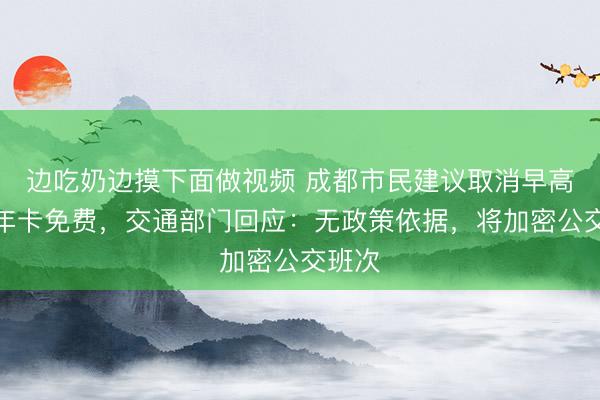 边吃奶边摸下面做视频 成都市民建议取消早高峰老年卡免费，交通部门回应：无政策依据，将加密公交班次