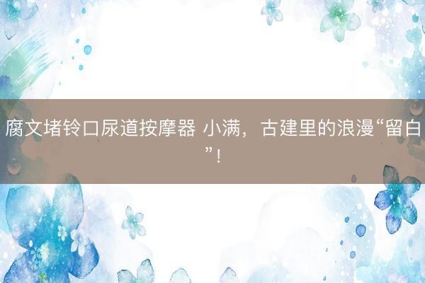 腐文堵铃口尿道按摩器 小满，古建里的浪漫“留白”！