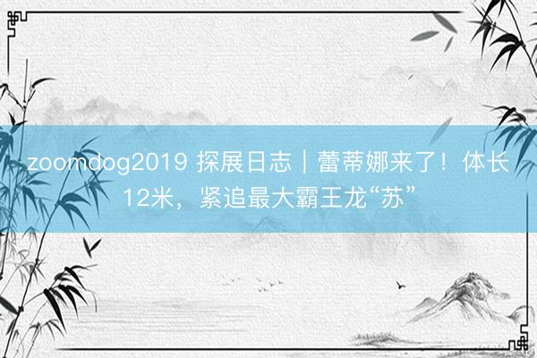 zoomdog2019 探展日志｜蕾蒂娜来了！体长12米，紧追最大霸王龙“苏”