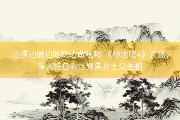 边摸边脱边吃奶边做视频 《种地吧4》开播，深入特色农区聚焦乡土众生相
