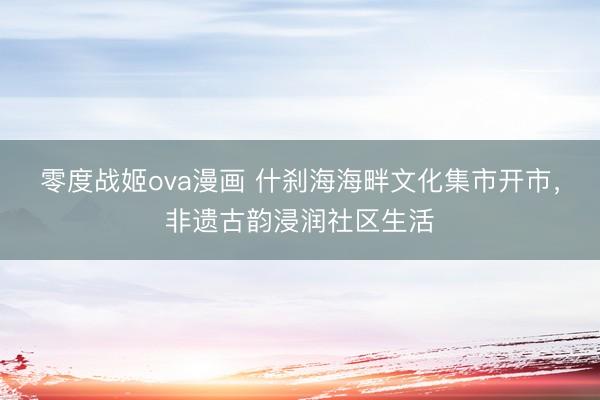 零度战姬ova漫画 什刹海海畔文化集市开市，非遗古韵浸润社区生活