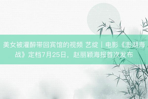 美女被灌醉带回宾馆的视频 艺绽|电影《澎湖海战》定档7月25日,赵丽颖海报首次发布