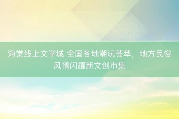 海棠线上文学城 全国各地潮玩荟萃，地方民俗风情闪耀新文创市集