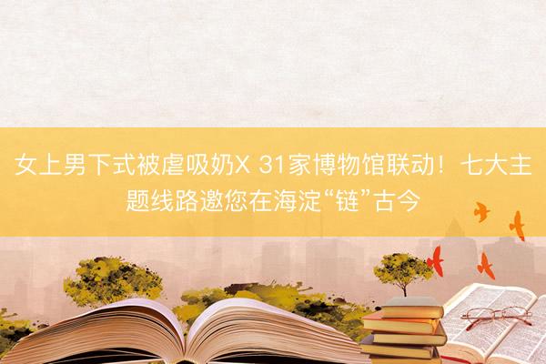 女上男下式被虐吸奶X 31家博物馆联动！七大主题线路邀您在海淀“链”古今