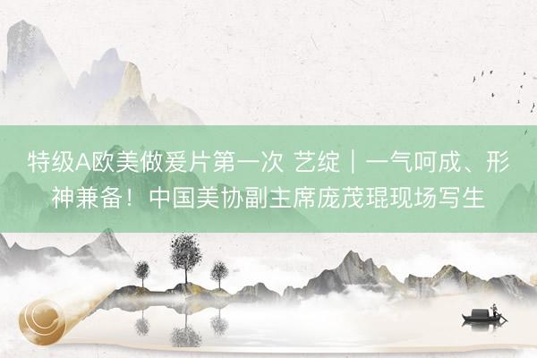 特级A欧美做爰片第一次 艺绽｜一气呵成、形神兼备！中国美协副主席庞茂琨现场写生
