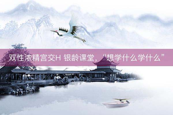 双性浓精宫交H 银龄课堂，“想学什么学什么”