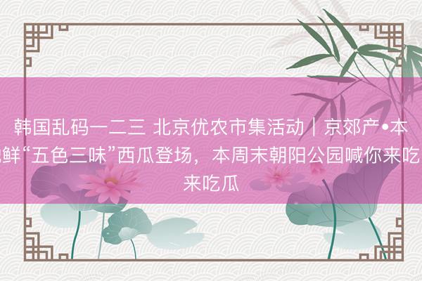 韩国乱码一二三 北京优农市集活动｜京郊产•本地鲜“五色三味”西瓜登场，本周末朝阳公园喊你来吃瓜