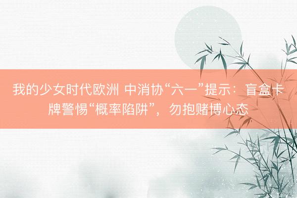 我的少女时代欧洲 中消协“六一”提示：盲盒卡牌警惕“概率陷阱”，勿抱赌博心态