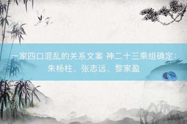 一家四口混乱的关系文案 神二十三乘组确定：朱杨柱、张志远、黎家盈