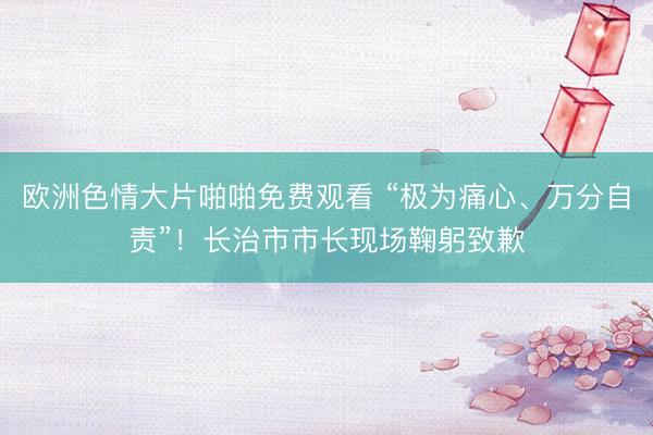 欧洲色情大片啪啪免费观看 “极为痛心、万分自责”！长治市市长现场鞠躬致歉