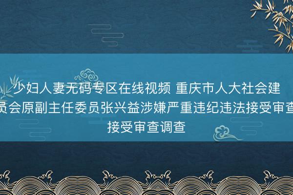 少妇人妻无码专区在线视频 重庆市人大社会建设委员会原副主任委员张兴益涉嫌严重违纪违法接受审查调查