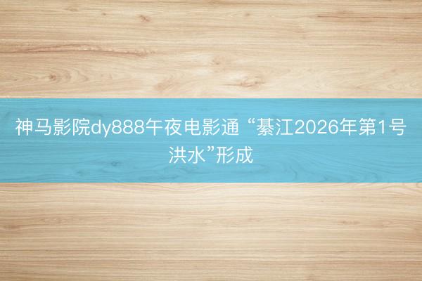 神马影院dy888午夜电影通 “綦江2026年第1号洪水”形成