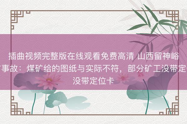 插曲视频完整版在线观看免费高清 山西留神峪煤矿事故:煤矿给的图纸与实际不符,部分矿工没带定位卡