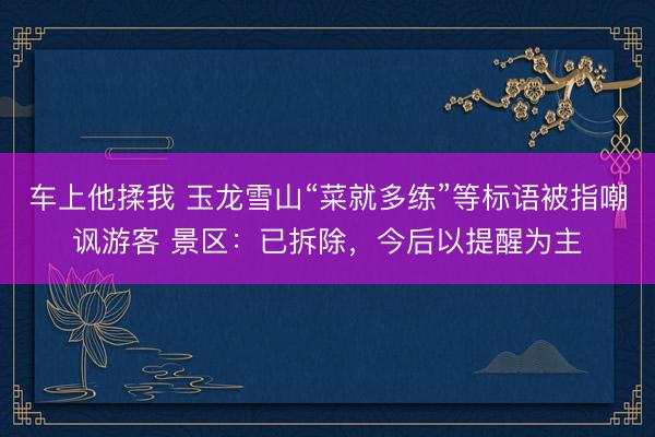 车上他揉我 玉龙雪山“菜就多练”等标语被指嘲讽游客 景区：已拆除，今后以提醒为主