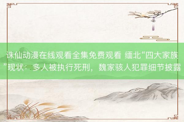 诛仙动漫在线观看全集免费观看 缅北“四大家族”现状:多人被执行死刑,魏家骇人犯罪细节披露