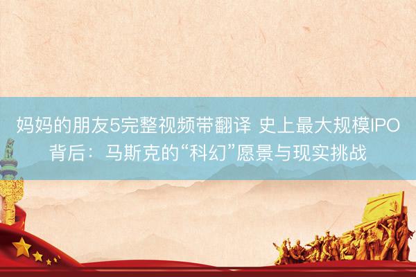 妈妈的朋友5完整视频带翻译 史上最大规模IPO背后：马斯克的“科幻”愿景与现实挑战