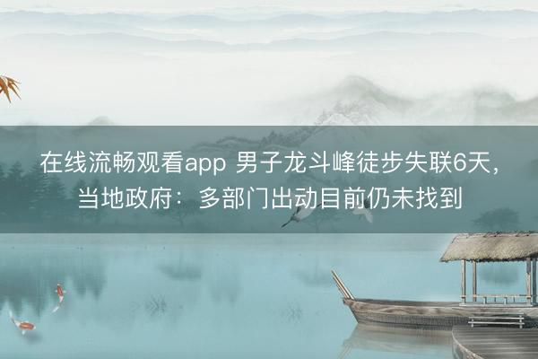 在线流畅观看app 男子龙斗峰徒步失联6天，当地政府：多部门出动目前仍未找到