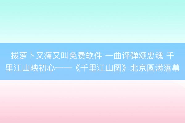 拔萝卜又痛又叫免费软件 一曲评弹颂忠魂 千里江山映初心——《千里江山图》北京圆满落幕