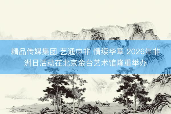 精品传媒集团 艺通中非 情续华章 2026年非洲日活动在北京金台艺术馆隆重举办