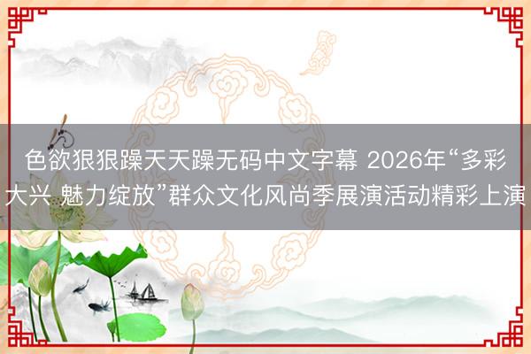 色欲狠狠躁天天躁无码中文字幕 2026年“多彩大兴 魅力绽放”群众文化风尚季展演活动精彩上演