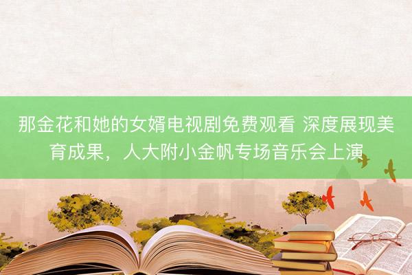 那金花和她的女婿电视剧免费观看 深度展现美育成果，人大附小金帆专场音乐会上演