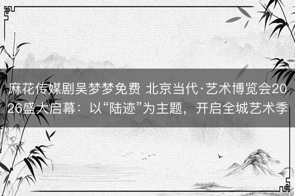 麻花传媒剧吴梦梦免费 北京当代·艺术博览会2026盛大启幕：以“陆迹”为主题，开启全城艺术季