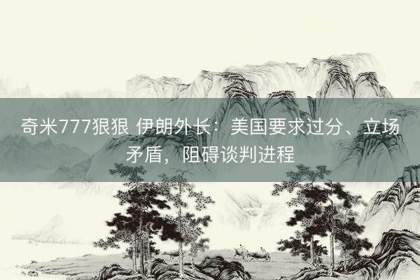 奇米777狠狠 伊朗外长:美国要求过分、立场矛盾,阻碍谈判进程