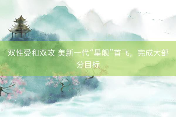 双性受和双攻 美新一代“星舰”首飞，完成大部分目标