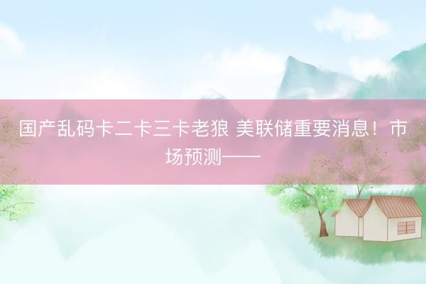 国产乱码卡二卡三卡老狼 美联储重要消息！市场预测——