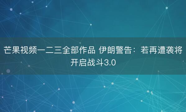 芒果视频一二三全部作品 伊朗警告：若再遭袭将开启战斗3.0